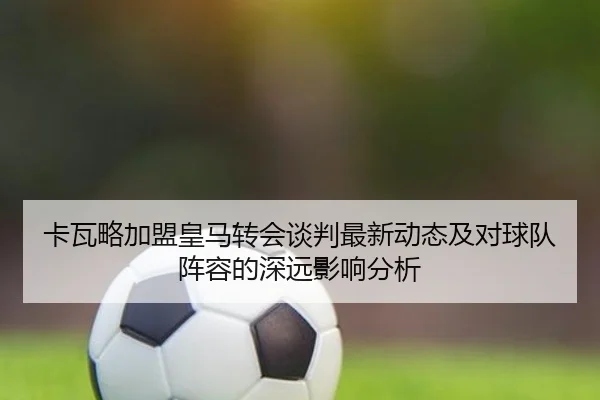 卡瓦略加盟皇马转会谈判最新动态及对球队阵容的深远影响分析